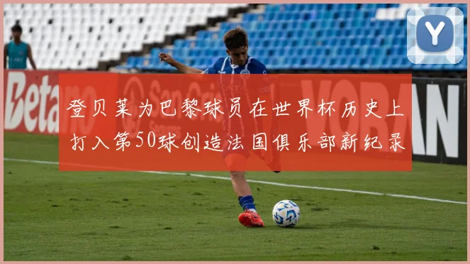登贝莱为巴黎球员在世界杯历史上打入第50球创造法国俱乐部新纪录