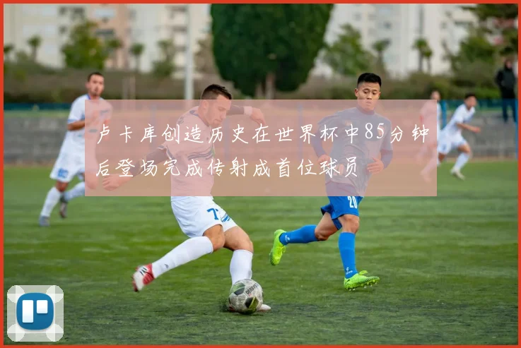 卢卡库创造历史在世界杯中85分钟后登场完成传射成首位球员