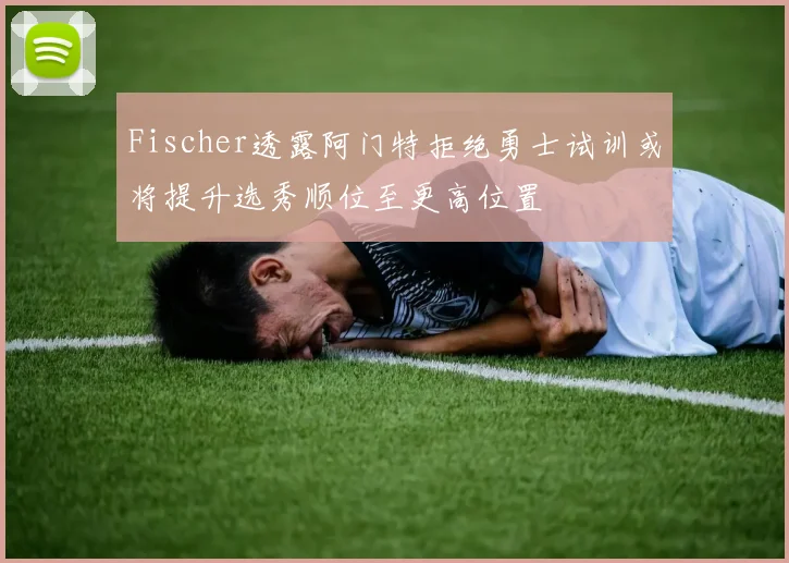 Fischer透露阿门特拒绝勇士试训或将提升选秀顺位至更高位置