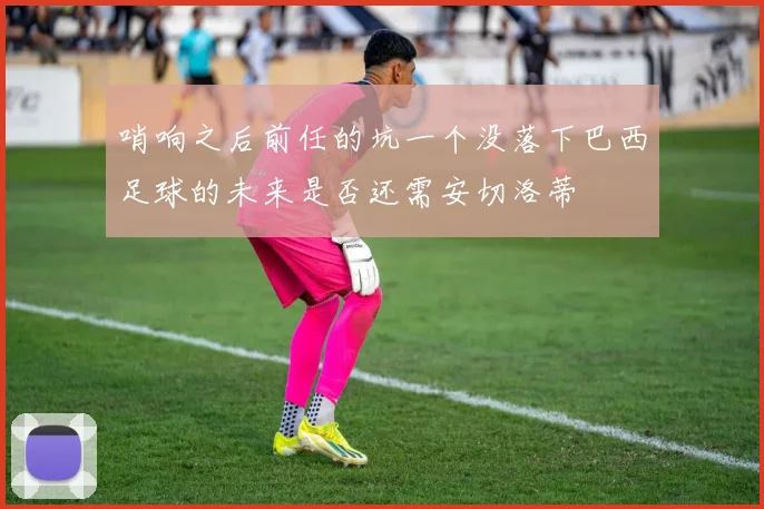 哨响之后前任的坑一个没落下巴西足球的未来是否还需安切洛蒂