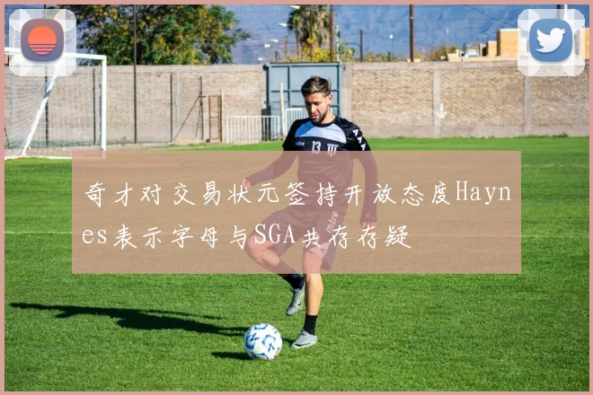 奇才对交易状元签持开放态度Haynes表示字母与SGA共存存疑