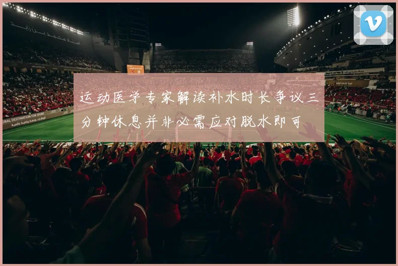 运动医学专家解读补水时长争议三分钟休息并非必需应对脱水即可