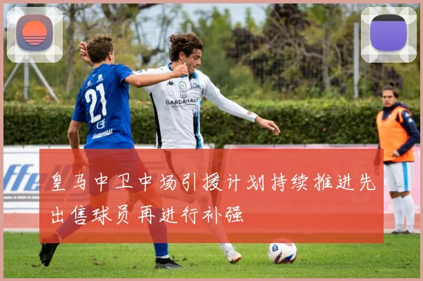 皇马中卫中场引援计划持续推进先出售球员再进行补强