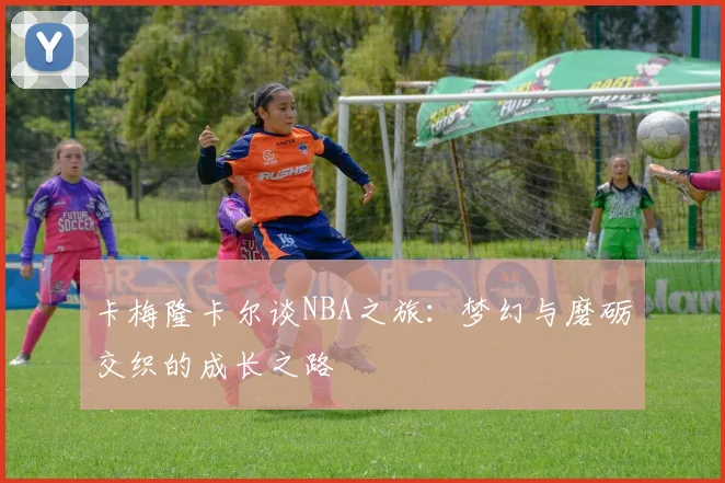卡梅隆卡尔谈NBA之旅：梦幻与磨砺交织的成长之路