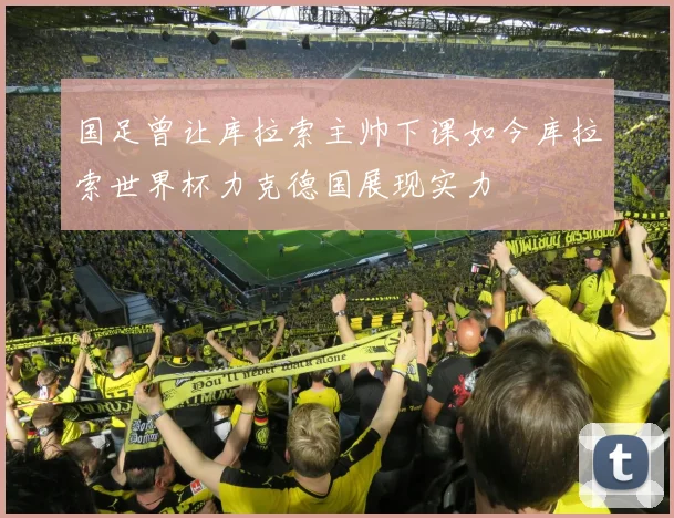 国足曾让库拉索主帅下课如今库拉索世界杯力克德国展现实力