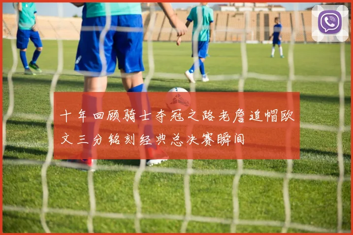 十年回顾骑士夺冠之路老詹追帽欧文三分铭刻经典总决赛瞬间