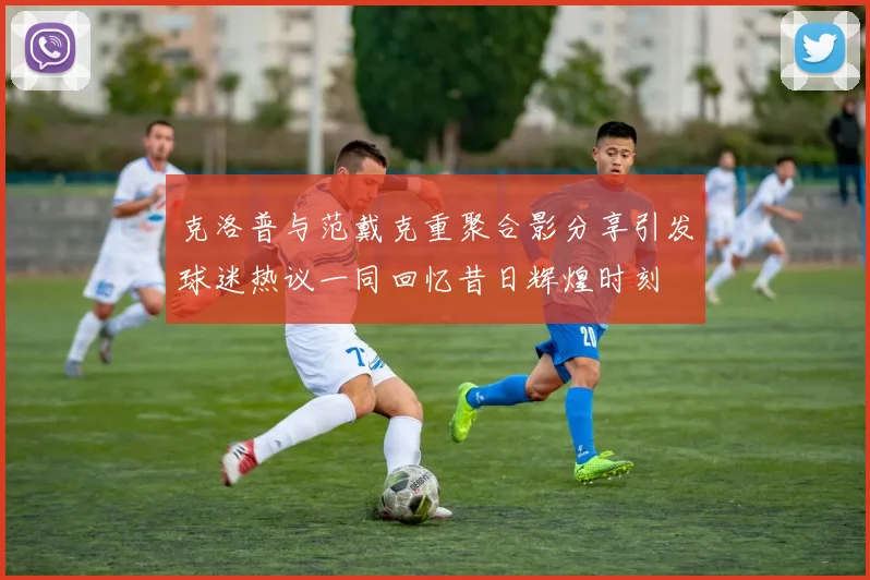 克洛普与范戴克重聚合影分享引发球迷热议一同回忆昔日辉煌时刻