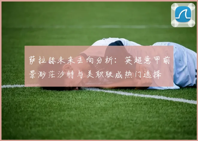 萨拉赫未来去向分析：英超意甲前景渺茫沙特与美职联成热门选择